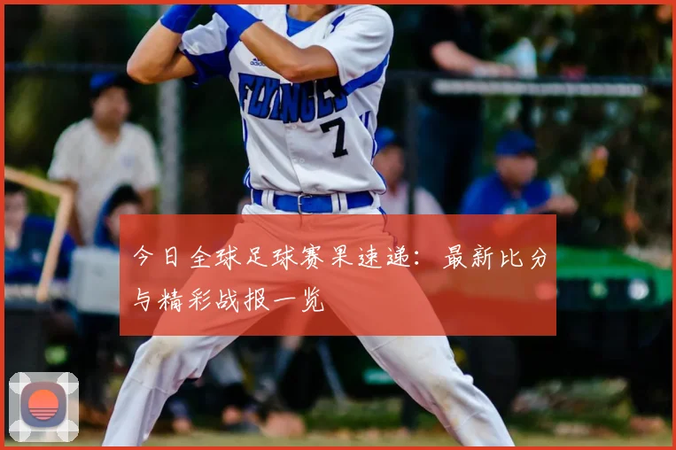 今日全球足球赛果速递:最新比分与精彩战报一览