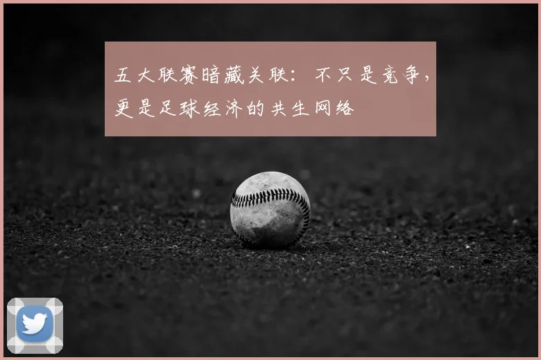 五大联赛暗藏关联：不只是竞争，更是足球经济的共生网络