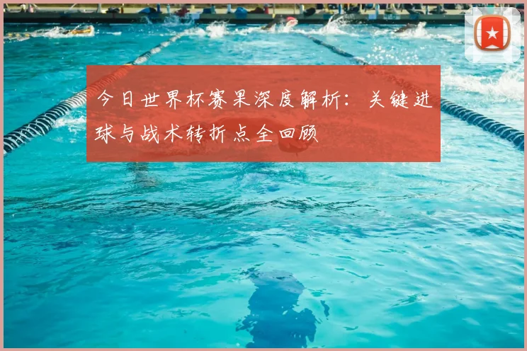 今日世界杯赛果深度解析：关键进球与战术转折点全回顾
